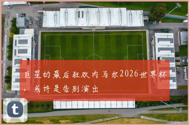 巨星的最后狂欢内马尔2026世界杯，或许是告别演出