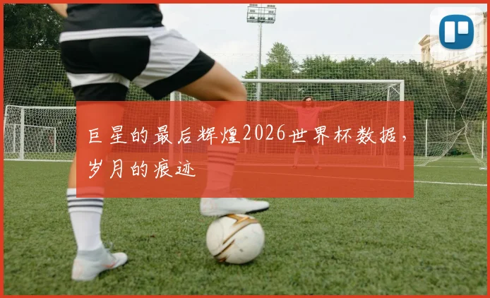 巨星的最后辉煌2026世界杯数据，岁月的痕迹