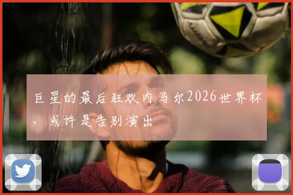 巨星的最后狂欢内马尔2026世界杯，或许是告别演出